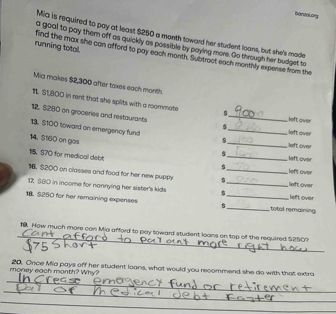 mia is required to pay at least $250 a month toward her student loans, but shes made a goal to pay them off as quickly as possible by paying more. go through her budget to find the max she can afford to pay each month. subtract each monthly expense from the running total.\nmia makes $2,300 after taxes each month.\n11. $1,800 in rent that she splits with a roommate\n12. $280 on groceries and restaurants\n13. $100 toward an emergency fund\n14. $160 on gas\n15. $70 for medical debt\n16. $200 on classes and food for her new puppy\n17. $80 in income for nannying her sisters kids\n18. $250 for her remaining expenses\n19. how much more can mia afford to pay toward student loans on top of the required $250?\n20. once mia pays off her student loans, what would you recommend she do with that extra money each month? why?