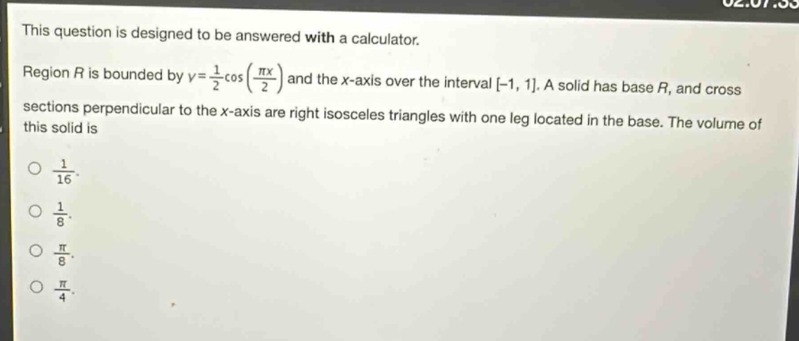 this question is designed to be answered with a calculator. region $r$ is bounded by $y = \\frac{1}{2}\\cos(\\frac{\\pi x}{2})$ and the $x$-axis over the interval $-1, 1$. a solid has base $r$, and cross - sections perpendicular to the $x$-axis are right isosceles triangles with one leg located in the base. the volume of this solid is\n$\\frac{1}{16}$.\n$\\frac{1}{8}$.\n$\\frac{\\pi}{8}$.\n$\\frac{\\pi}{4}$.