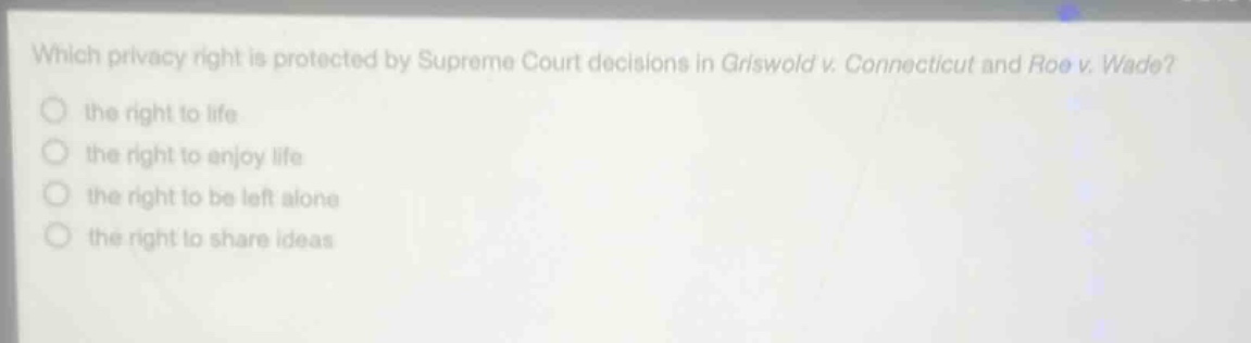 which privacy right is protected by supreme court decisions in griswold v. connecticut and roe v. wade?\n the right to life\n the right to enjoy life\n the right to be left alone\n the right to share ideas