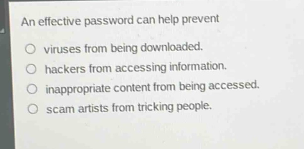 an effective password can help prevent\n○ viruses from being downloaded.\n○ hackers from accessing information.\n○ inappropriate content from being accessed.\n○ scam artists from tricking people.