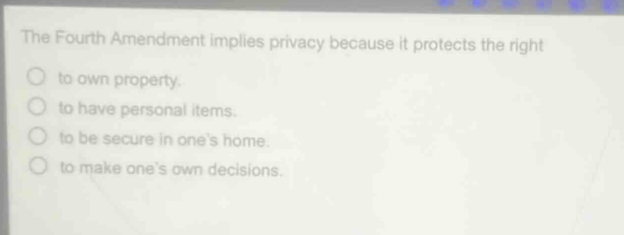 the fourth amendment implies privacy because it protects the right\nto own property.\nto have personal items.\nto be secure in one’s home.\nto make one’s own decisions.