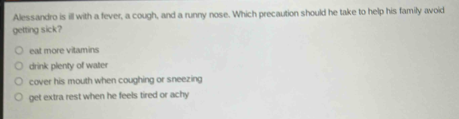 alessandro is ill with a fever, a cough, and a runny nose. which precaution should he take to help his family avoid getting sick?\n○ eat more vitamins\n○ drink plenty of water\n○ cover his mouth when coughing or sneezing\n○ get extra rest when he feels tired or achy