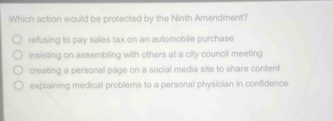 which action would be protected by the ninth amendment?\nrefusing to pay sales tax on an automobile purchase\ninsisting on assembling with others at a city council meeting\ncreating a personal page on a social media site to share content\nexplaining medical problems to a personal physician in confidence