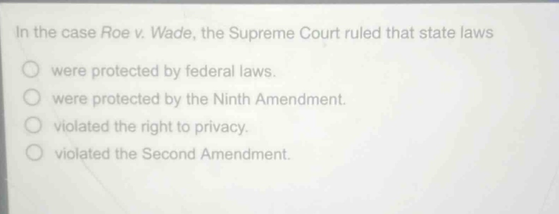in the case roe v. wade, the supreme court ruled that state laws\nwere protected by federal laws.\nwere protected by the ninth amendment.\nviolated the right to privacy.\nviolated the second amendment.