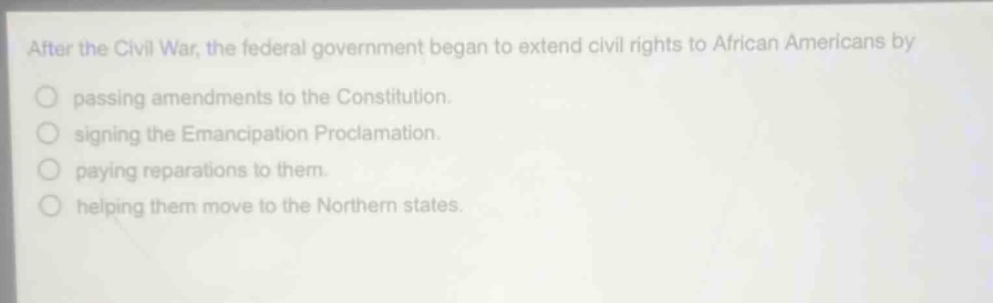 after the civil war, the federal government began to extend civil rights to african americans by\npassing amendments to the constitution.\nsigning the emancipation proclamation.\npaying reparations to them.\nhelping them move to the northern states.