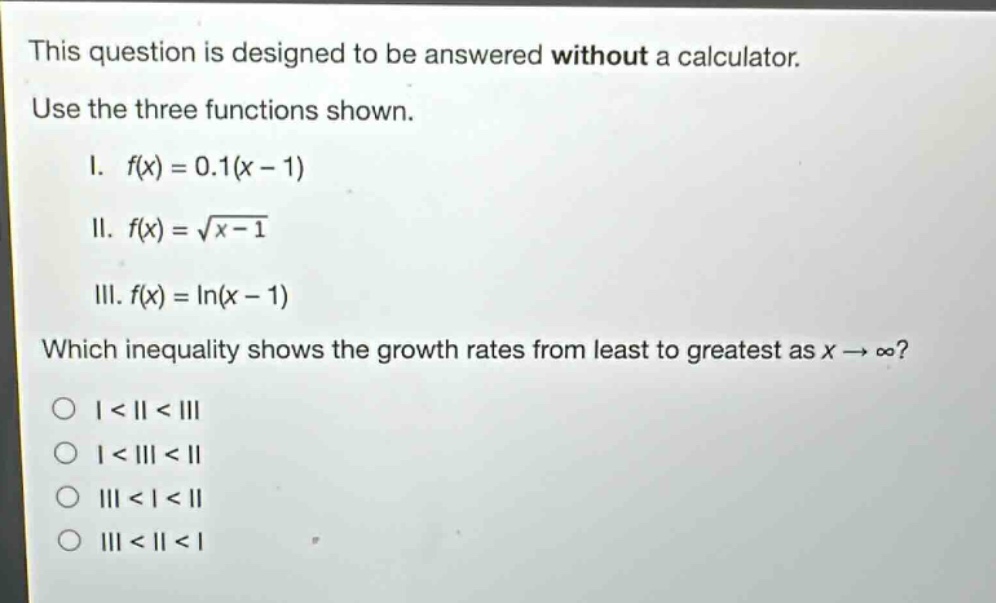 this question is designed to be answered without a calculator. use the three functions shown. i. $f(x)=0.1(x - 1)$ ii. $f(x)=sqrt{x - 1}$ iii. $f(x)=ln(x - 1)$ which inequality shows the growth rates from least to greatest as $x\rightarrowinfty$? o i < ii < iii o i < iii < ii o iii < i < ii o iii < ii < i