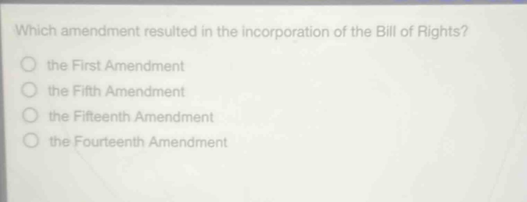 which amendment resulted in the incorporation of the bill of rights?\n the first amendment\n the fifth amendment\n the fifteenth amendment\n the fourteenth amendment