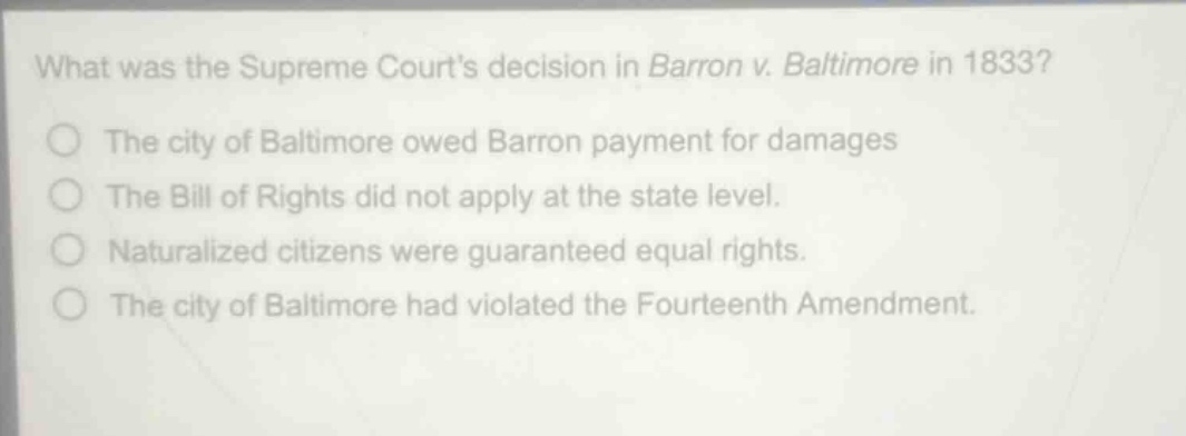what was the supreme courts decision in barron v. baltimore in 1833?\nthe city of baltimore owed barron payment for damages\nthe bill of rights did not apply at the state level.\nnaturalized citizens were guaranteed equal rights.\nthe city of baltimore had violated the fourteenth amendment.