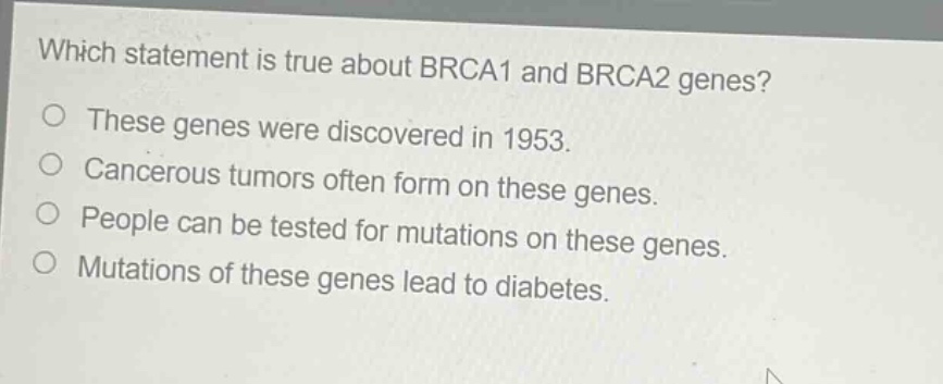 which statement is true about brca1 and brca2 genes?\no these genes were discovered in 1953.\no cancerous tumors often form on these genes.\no people can be tested for mutations on these genes.\no mutations of these genes lead to diabetes.