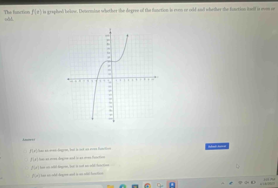 the function $f(x)$ is graphed below. determine whether the degree of the function is even or odd and whether the function itself is even or odd.\nanswer\n$f(x)$ has an even degree, but is not an even function\n$f(x)$ has an even degree and is an even function\n$f(x)$ has an odd degree, but is not an odd function\n$f(x)$ has an odd degree and is an odd function