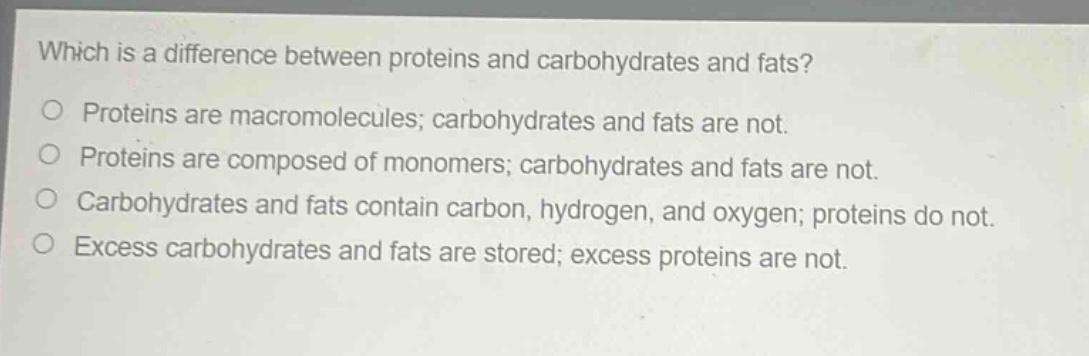 which is a difference between proteins and carbohydrates and fats?\no proteins are macromolecules; carbohydrates and fats are not.\no proteins are composed of monomers; carbohydrates and fats are not.\no carbohydrates and fats contain carbon, hydrogen, and oxygen; proteins do not.\no excess carbohydrates and fats are stored; excess proteins are not.