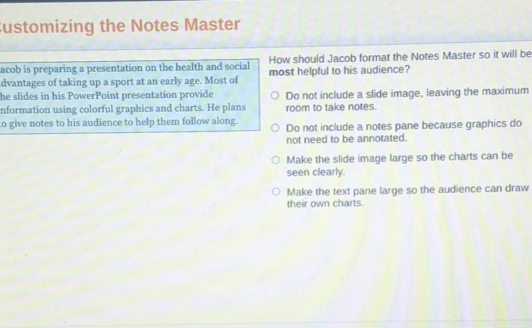 customizing the notes master\njacob is preparing a presentation on the health and social advantages of taking up a sport at an early age. most of the slides in his powerpoint presentation provide information using colorful graphics and charts. he plans to give notes to his audience to help them follow along.\nhow should jacob format the notes master so it will be most helpful to his audience?\ndo not include a slide image, leaving the maximum room to take notes.\ndo not include a notes pane because graphics do not need to be annotated.\nmake the slide image large so the charts can be seen clearly.\nmake the text pane large so the audience can draw their own charts.