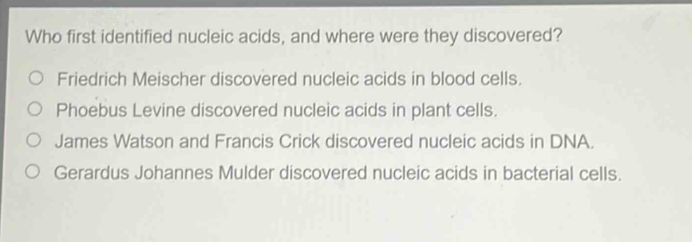 who first identified nucleic acids, and where were they discovered?\n○ friedrich meischer discovered nucleic acids in blood cells.\n○ phoebus levine discovered nucleic acids in plant cells.\n○ james watson and francis crick discovered nucleic acids in dna.\n○ gerardus johannes mulder discovered nucleic acids in bacterial cells.