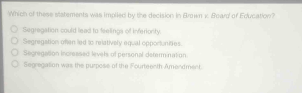 which of these statements was implied by the decision in brown v. board of education?\nsegregation could lead to feelings of inferiority.\nsegregation often led to relatively equal opportunities.\nsegregation increased levels of personal determination.\nsegregation was the purpose of the fourteenth amendment.