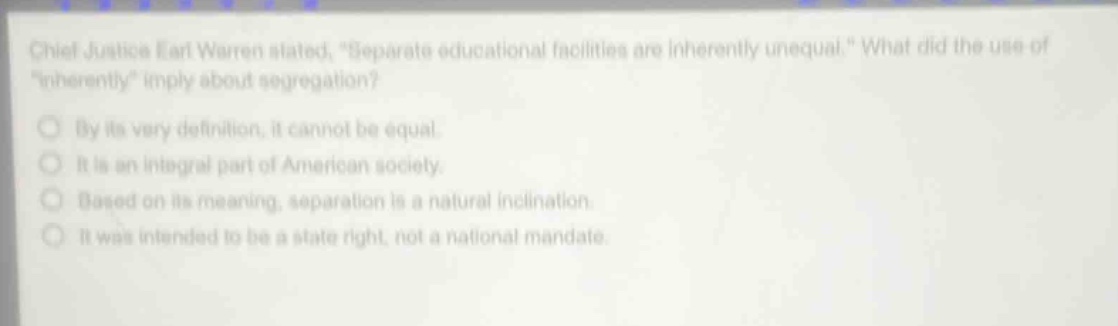 chief justice earl warren stated, \separate educational facilities are inherently unequal.\ what did the use of \inherently\ imply about segregation?\nby its very definition, it cannot be equal.\nit is an integral part of american society.\nbased on its meaning, separation is a natural inclination.\nit was intended to be a state right, not a national mandate.