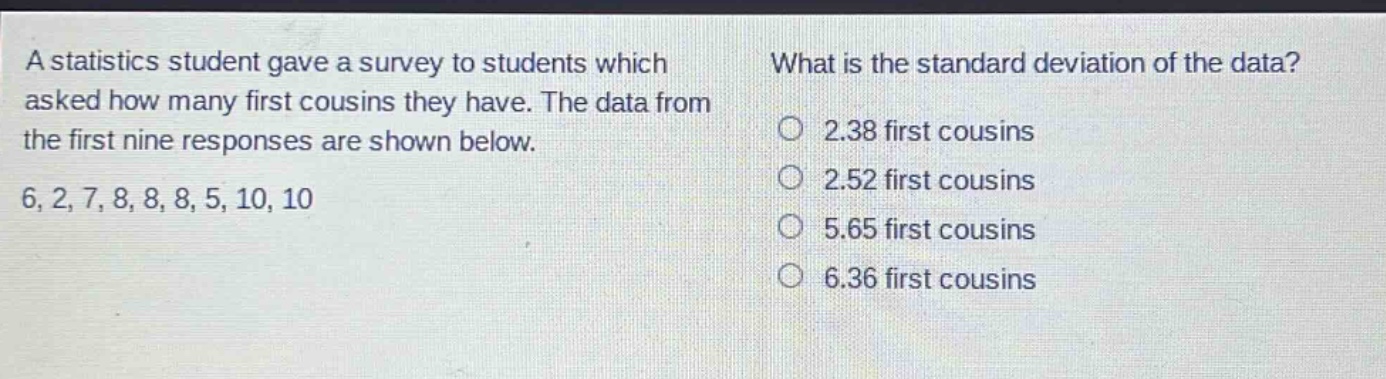 a statistics student gave a survey to students which asked how many first cousins they have. the data from the first nine responses are shown below. 6, 2, 7, 8, 8, 8, 5, 10, 10. what is the standard deviation of the data? 2.38 first cousins 2.52 first cousins 5.65 first cousins 6.36 first cousins