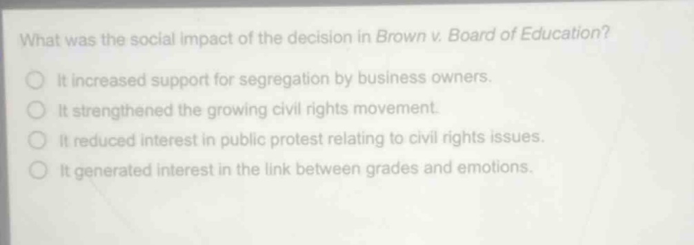 what was the social impact of the decision in brown v. board of education?\nit increased support for segregation by business owners.\nit strengthened the growing civil rights movement.\nit reduced interest in public protest relating to civil rights issues.\nit generated interest in the link between grades and emotions.