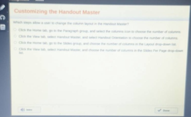 customizing the handout master\nwhich steps allow a user to change the column layout in the handout master?\nclick the home tab, go to the paragraph group, and select the columns icon to choose the number of columns.\nclick the view tab, select handout master, and select handout orientation to choose the number of columns.\nclick the home tab, go to the slides group, and choose the number of columns in the layout drop - down list.\nclick the view tab, select handout master, and choose the number of columns in the slides per page drop - down list.