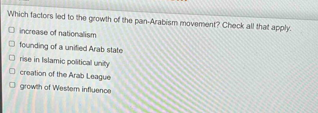 which factors led to the growth of the pan - arabism movement? check all that apply.\n□ increase of nationalism\n□ founding of a unified arab state\n□ rise in islamic political unity\n□ creation of the arab league\n□ growth of western influence