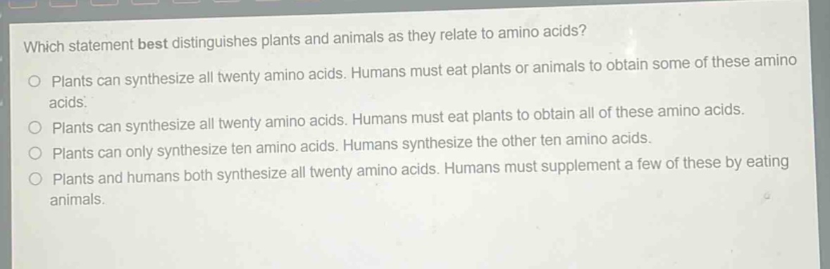 which statement best distinguishes plants and animals as they relate to amino acids?\nplants can synthesize all twenty amino acids. humans must eat plants or animals to obtain some of these amino acids.\nplants can synthesize all twenty amino acids. humans must eat plants to obtain all of these amino acids.\nplants can only synthesize ten amino acids. humans synthesize the other ten amino acids.\nplants and humans both synthesize all twenty amino acids. humans must supplement a few of these by eating animals.