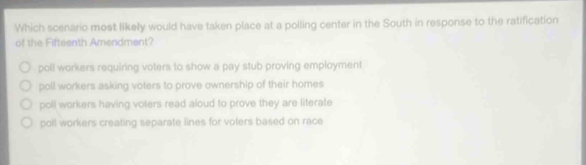 which scenario most likely would have taken place at a polling center in the south in response to the ratification of the fifteenth amendment?\npoll workers requiring voters to show a pay stub proving employment\npoll workers asking voters to prove ownership of their homes\npoll workers having voters read aloud to prove they are literate\npoll workers creating separate lines for voters based on race