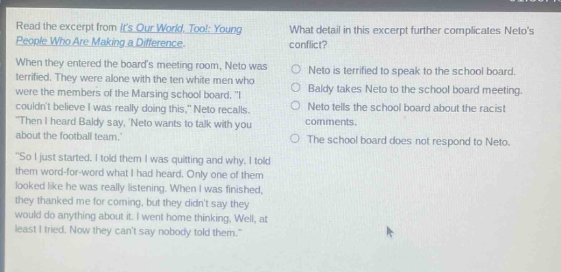 read the excerpt from its our world, too!: young people who are making a difference. when they entered the boards meeting room, neto was terrified. they were alone with the ten white men who were the members of the marcing school board. i couldnt believe i was really doing this, neto recalls. then i heard baldy say, neto wants to talk with you about the football team. so i just started. i told them i was quitting and why. i told them word - for - word what i had heard. only one of them looked like he was really listening. when i was finished, they thanked me for coming, but they didnt say they would do anything about it. i went home thinking, well, at least i tried. now they cant say nobody told them. what detail in this excerpt further complicates netos conflict? neto is terrified to speak to the school board. baldy takes neto to the school board meeting. neto tells the school board about the racist comments. the school board does not respond to neto.
