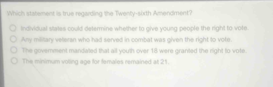 which statement is true regarding the twenty - sixth amendment?\nindividual states could determine whether to give young people the right to vote.\nany military veteran who had served in combat was given the right to vote.\nthe government mandated that all youth over 18 were granted the right to vote.\nthe minimum voting age for females remained at 21.