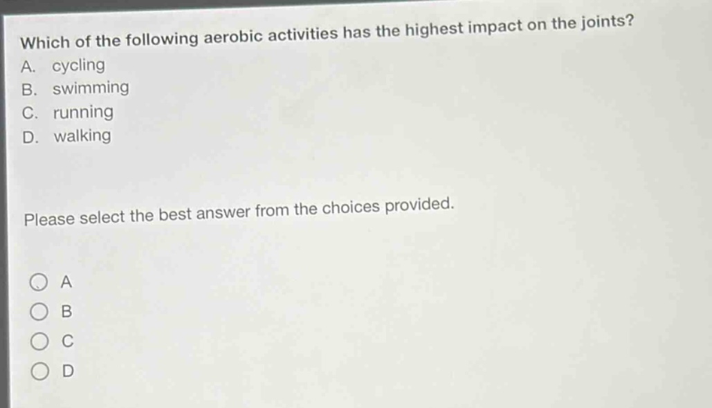 which of the following aerobic activities has the highest impact on the joints? a. cycling b. swimming c. running d. walking please select the best answer from the choices provided.