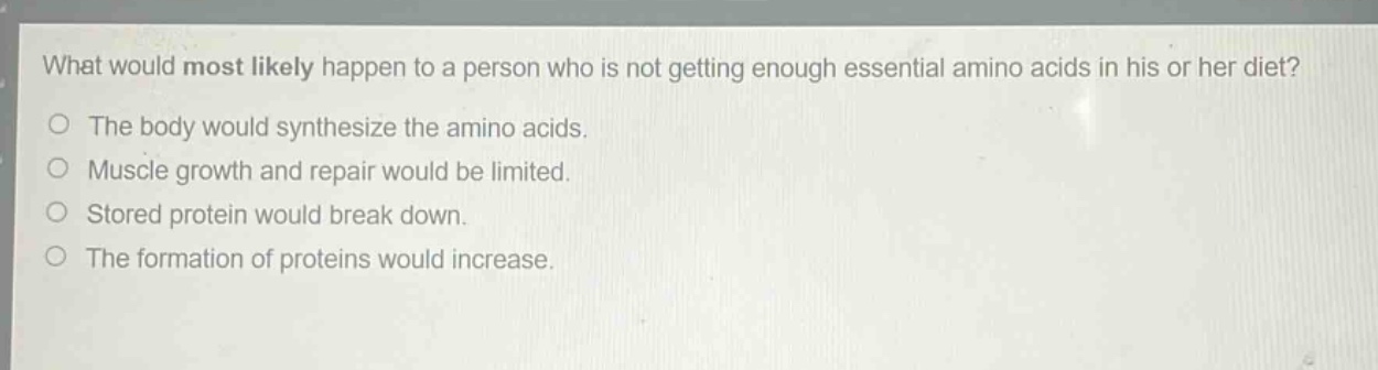 what would most likely happen to a person who is not getting enough essential amino acids in his or her diet?\nthe body would synthesize the amino acids.\nmuscle growth and repair would be limited.\nstored protein would break down.\nthe formation of proteins would increase.