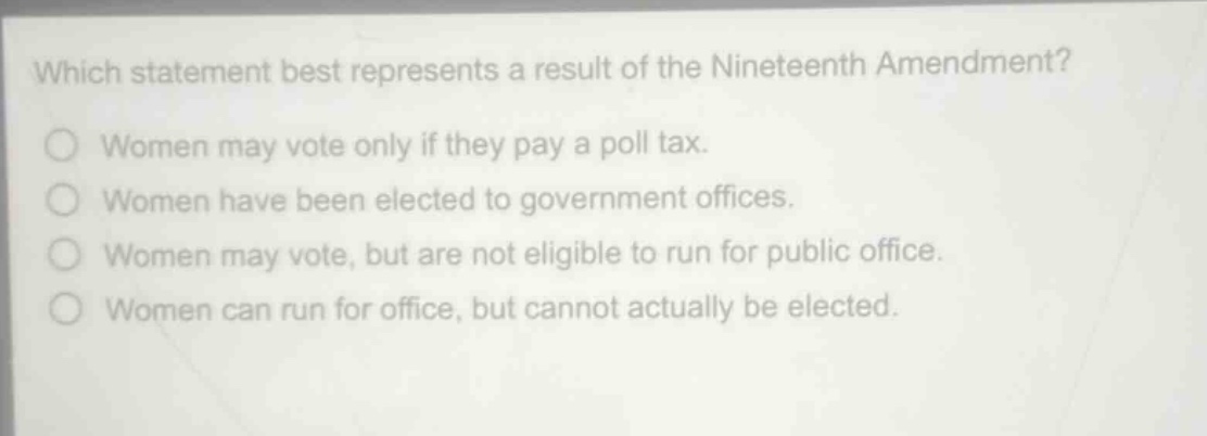 which statement best represents a result of the nineteenth amendment?\nwomen may vote only if they pay a poll tax.\nwomen have been elected to government offices.\nwomen may vote, but are not eligible to run for public office.\nwomen can run for office, but cannot actually be elected.