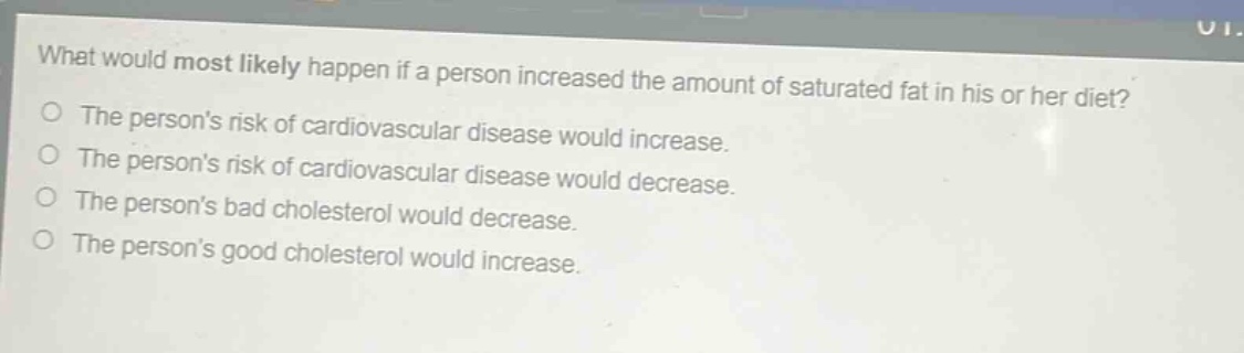what would most likely happen if a person increased the amount of saturated fat in his or her diet?\nthe persons risk of cardiovascular disease would increase.\nthe persons risk of cardiovascular disease would decrease.\nthe persons bad cholesterol would decrease.\nthe persons good cholesterol would increase.