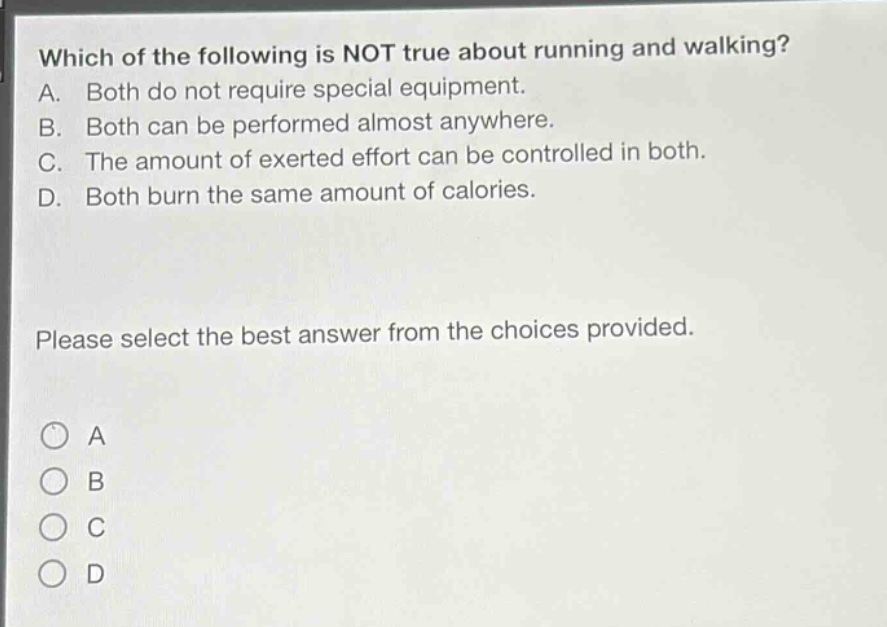 which of the following is not true about running and walking? a. both do not require special equipment. b. both can be performed almost anywhere. c. the amount of exerted effort can be controlled in both. d. both burn the same amount of calories. please select the best answer from the choices provided. a b c d