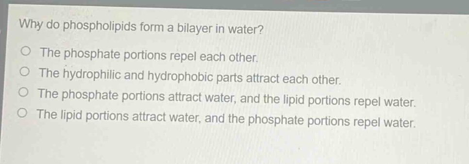 why do phospholipids form a bilayer in water?\no the phosphate portions repel each other.\no the hydrophilic and hydrophobic parts attract each other.\no the phosphate portions attract water, and the lipid portions repel water.\no the lipid portions attract water, and the phosphate portions repel water.