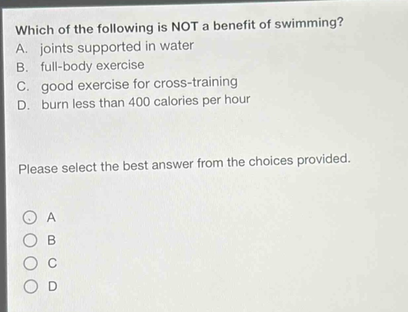 which of the following is not a benefit of swimming? a. joints supported in water b. full - body exercise c. good exercise for cross - training d. burn less than 400 calories per hour please select the best answer from the choices provided.