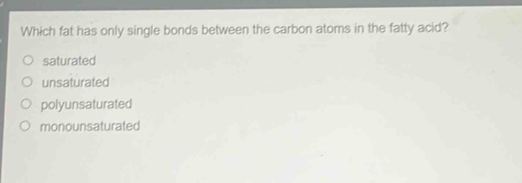 which fat has only single bonds between the carbon atoms in the fatty acid?\n○ saturated\n○ unsaturated\n○ polyunsaturated\n○ monounsaturated