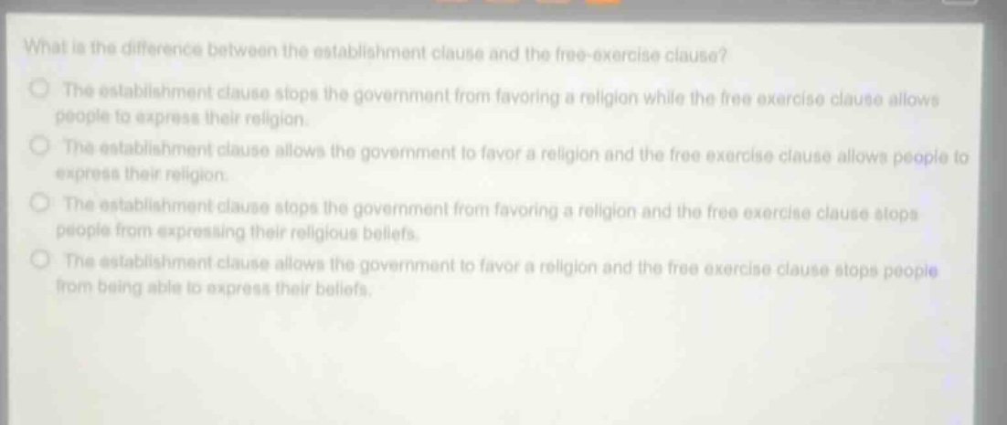 what is the difference between the establishment clause and the free - exercise clause?\nthe establishment clause stops the government from favoring a religion while the free exercise clause allows people to express their religion.\nthe establishment clause allows the government to favor a religion and the free exercise clause allows people to express their religion.\nthe establishment clause stops the government from favoring a religion and the free exercise clause stops people from expressing their religious beliefs.\nthe establishment clause allows the government to favor a religion and the free exercise clause stops people from being able to express their beliefs.