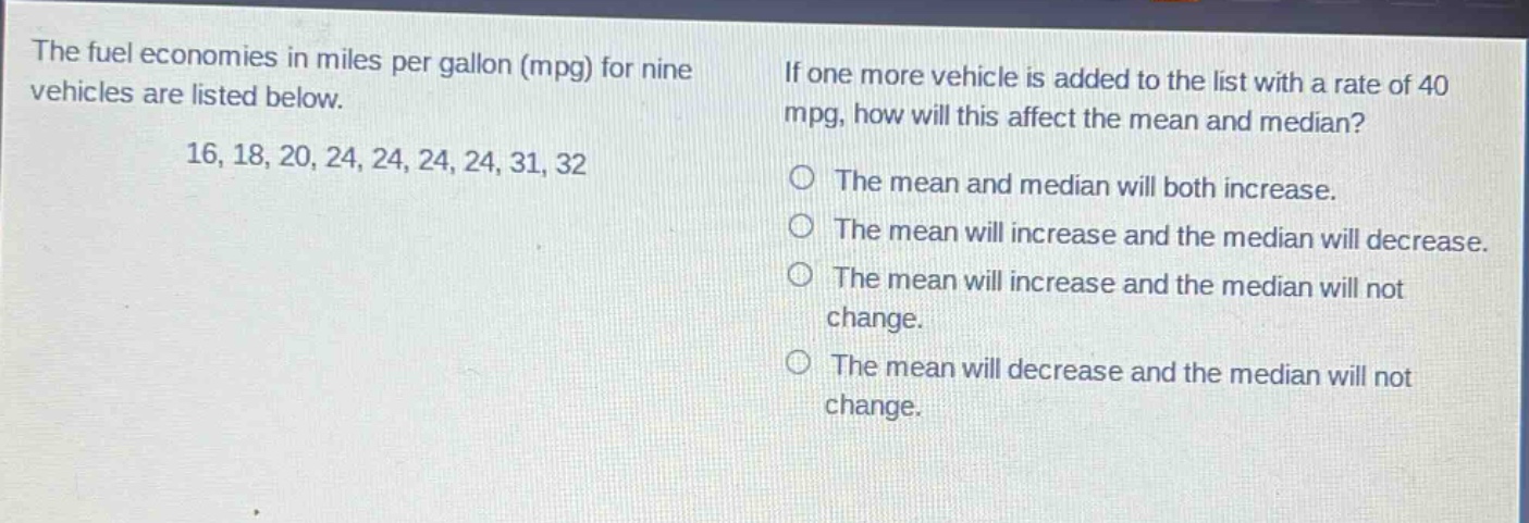 the fuel economies in miles per gallon (mpg) for nine vehicles are listed below. 16, 18, 20, 24, 24, 24, 24, 31, 32. if one more vehicle is added to the list with a rate of 40 mpg, how will this affect the mean and median? the mean and median will both increase. the mean will increase and the median will decrease. the mean will increase and the median will not change. the mean will decrease and the median will not change.