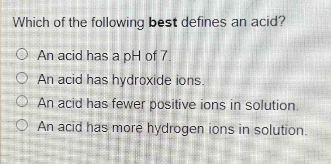 which of the following best defines an acid?\nan acid has a ph of 7.\nan acid has hydroxide ions.\nan acid has fewer positive ions in solution.\nan acid has more hydrogen ions in solution.