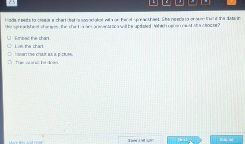hoda needs to create a chart that is associated with an excel spreadsheet. she needs to ensure that if the data in the spreadsheet changes, the chart in her presentation will be updated. which option must she choose?\nembed the chart.\nlink the chart.\ninsert the chart as a picture.\nthis cannot be done.