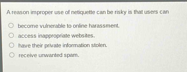 a reason improper use of netiquette can be risky is that users can\nbecome vulnerable to online harassment.\naccess inappropriate websites.\nhave their private information stolen.\nreceive unwanted spam.