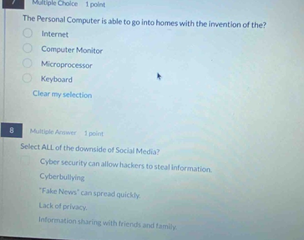 multiple choice 1 point\nthe personal computer is able to go into homes with the invention of the?\ninternet\ncomputer monitor\nmicroprocessor\nkeyboard\nclear my selection\n\n8 multiple answer 1 point\nselect all of the downside of social media?\ncyber security can allow hackers to steal information.\ncyberbullying\n\fake news\ can spread quickly.\nlack of privacy.\ninformation sharing with friends and family.