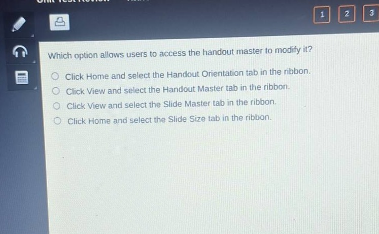 which option allows users to access the handout master to modify it?\nclick home and select the handout orientation tab in the ribbon.\nclick view and select the handout master tab in the ribbon.\nclick view and select the slide master tab in the ribbon.\nclick home and select the slide size tab in the ribbon.