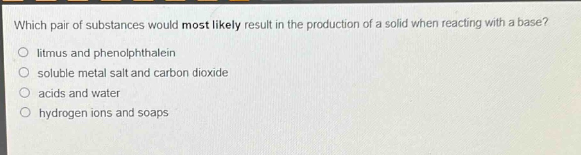 which pair of substances would most likely result in the production of a solid when reacting with a base?\no litmus and phenolphthalein\no soluble metal salt and carbon dioxide\no acids and water\no hydrogen ions and soaps