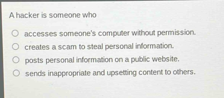 a hacker is someone who\n○ accesses someones computer without permission.\n○ creates a scam to steal personal information.\n○ posts personal information on a public website.\n○ sends inappropriate and upsetting content to others.