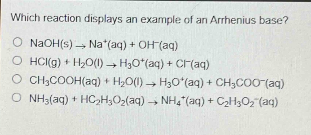 which reaction displays an example of an arrhenius base?\no naoh(s) → na⁺(aq) + oh⁻(aq)\no hcl(g) + h₂o(l) → h₃o⁺(aq) + cl⁻(aq)\no ch₃cooh(aq) + h₂o(l) → h₃o⁺(aq) + ch₃coo⁻(aq)\no nh₃(aq) + hc₂h₃o₂(aq) → nh₄⁺(aq) + c₂h₃o₂⁻(aq)
