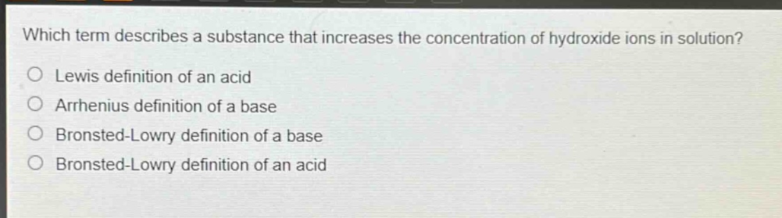 which term describes a substance that increases the concentration of hydroxide ions in solution?\nlewis definition of an acid\narrhenius definition of a base\nbronsted - lowry definition of a base\nbronsted - lowry definition of an acid
