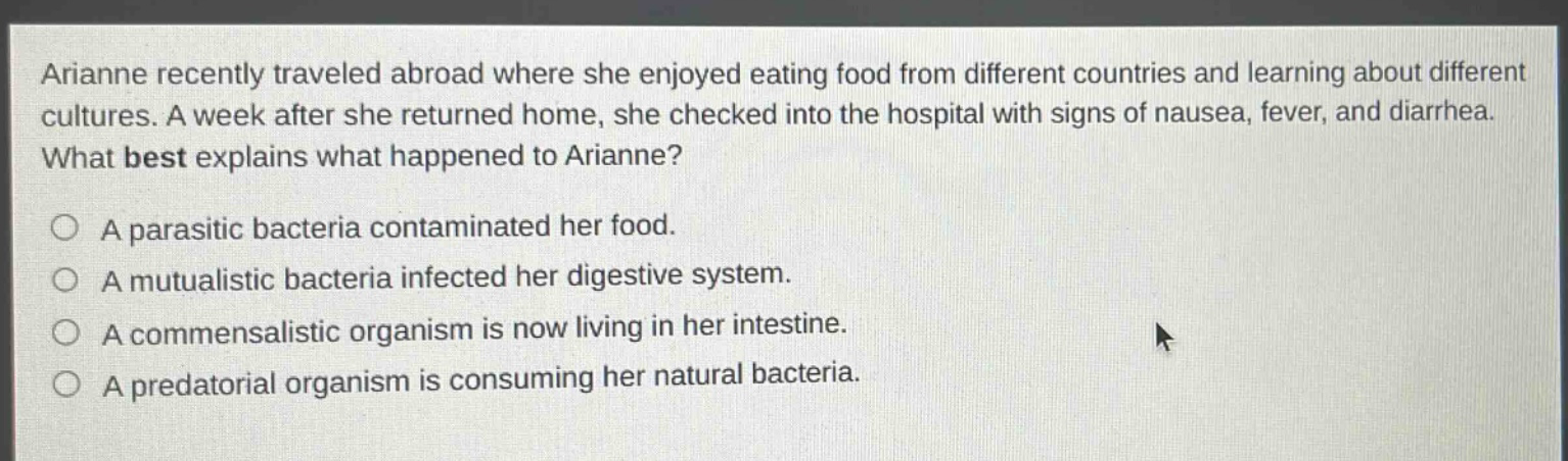 arianne recently traveled abroad where she enjoyed eating food from different countries and learning about different cultures. a week after she returned home, she checked into the hospital with signs of nausea, fever, and diarrhea. what best explains what happened to arianne?\n○ a parasitic bacteria contaminated her food.\n○ a mutualistic bacteria infected her digestive system.\n○ a commensalistic organism is now living in her intestine.\n○ a predatorial organism is consuming her natural bacteria.