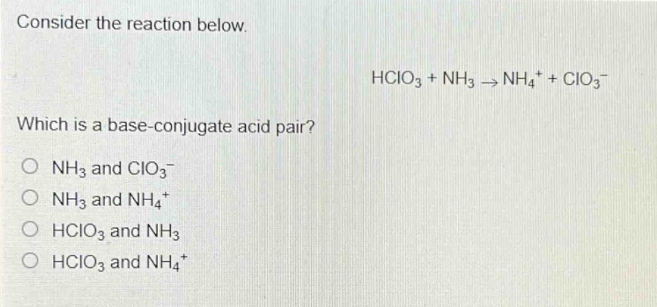 consider the reaction below.\nhclo₃ + nh₃ → nh₄⁺ + clo₃⁻\nwhich is a base - conjugate acid pair?\no nh₃ and clo₃⁻\no nh₃ and nh₄⁺\no hclo₃ and nh₃\no hclo₃ and nh₄⁺