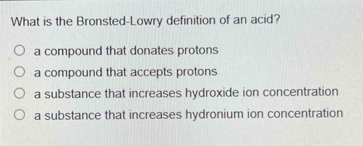 what is the brønsted - lowry definition of an acid?\no a compound that donates protons\no a compound that accepts protons\no a substance that increases hydroxide ion concentration\no a substance that increases hydronium ion concentration