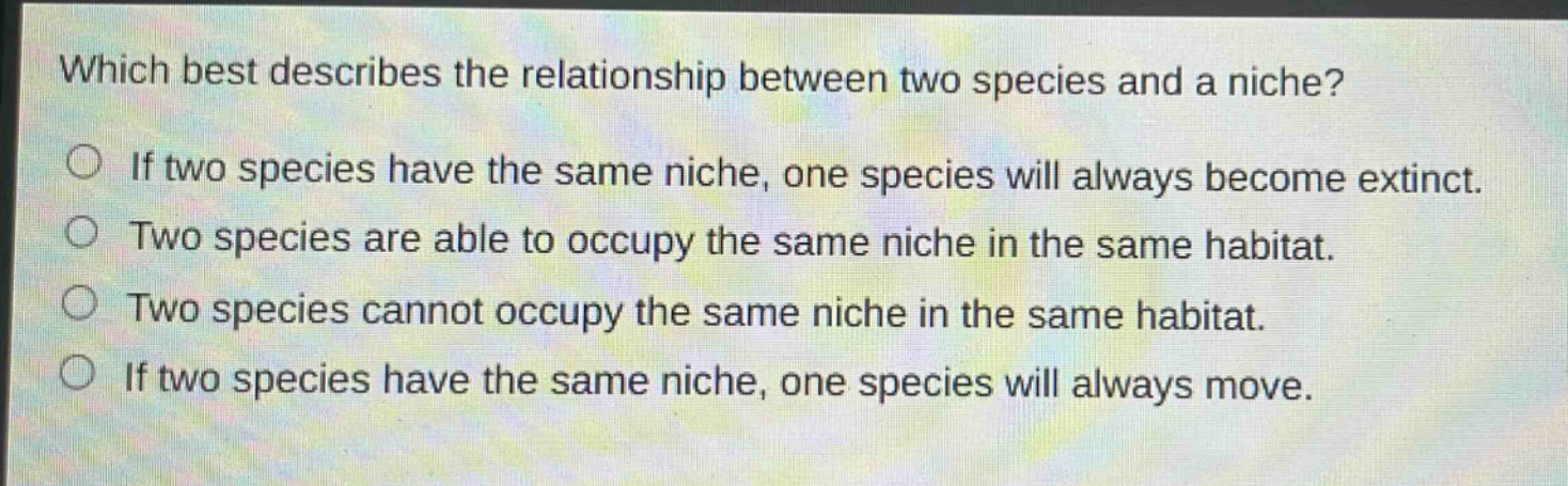 which best describes the relationship between two species and a niche?\nif two species have the same niche, one species will always become extinct.\ntwo species are able to occupy the same niche in the same habitat.\ntwo species cannot occupy the same niche in the same habitat.\nif two species have the same niche, one species will always move.